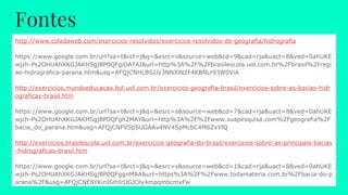 Fontes
http://www.coladaweb.com/exercicios-resolvidos/exercicios-resolvidos-de-geografia/hidrografia
https://www.google.com.br/url?sa=t&rct=j&q=&esrc=s&source=web&cd=9&cad=rja&uact=8&ved=0ahUKE
wjzh-Ps2OHUAhXKGJAKHSgjBP0QFgiDATAI&url=http%3A%2F%2Fbrasilescola.uol.com.br%2Fbrasil%2Fregi
ao-hidrografica-parana.htm&usg=AFQjCNHLBSJJy3NNXlN2F4KBNLr93W0ViA
http://exercicios.mundoeducacao.bol.uol.com.br/exercicios-geografia-brasil/exercicios-sobre-as-bacias-hidr
ograficas-brasil.htm
https://www.google.com.br/url?sa=t&rct=j&q=&esrc=s&source=web&cd=7&cad=rja&uact=8&ved=0ahUKE
wjzh-Ps2OHUAhXKGJAKHSgjBP0QFgh2MAY&url=http%3A%2F%2Fwww.suapesquisa.com%2Fgeografia%2F
bacia_do_parana.htm&usg=AFQjCNFVSpSUGAAv4NV4SpMcbC4M6ZxYfQ
http://exercicios.brasilescola.uol.com.br/exercicios-geografia-do-brasil/exercicios-sobre-as-principais-bacias
-hidrograficas-brasil.htm
https://www.google.com.br/url?sa=t&rct=j&q=&esrc=s&source=web&cd=1&cad=rja&uact=8&ved=0ahUKE
wjzh-Ps2OHUAhXKGJAKHSgjBP0QFggnMAA&url=https%3A%2F%2Fwww.todamateria.com.br%2Fbacia-do-p
arana%2F&usg=AFQjCNE8YKinI6mIrUGJOly4mpqmbcmxFw
 