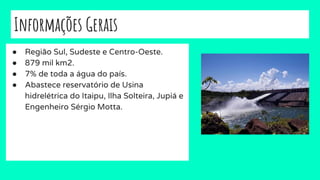 Informações Gerais
● Região Sul, Sudeste e Centro-Oeste.
● 879 mil km2.
● 7% de toda a água do país.
● Abastece reservatório de Usina
hidrelétrica do Itaipu, Ilha Solteira, Jupiá e
Engenheiro Sérgio Motta.
 