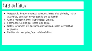 Aspectos Físicos
● Vegetação Predominante: campos, mata dos pinhais, mata
atlântica, cerrado, e vegetação do pantanal.
● Clima Predominante: subtropical úmido.
● Formação Geológica: serra em geral.
● Solos: oriundos de derrames basálticos, solos vermelhos
argilosos.
● Médias de precipitações: médias/altas.
 