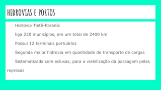 hidrovias e portos
Hidrovia Tietê-Paraná:
liga 220 municípios, em um total de 2400 km
Possui 12 terminais portuários
Segunda maior hidrovia em quantidade de transporte de cargas
Sistematizada com eclusas, para a viabilização da passagem pelas
represas
 