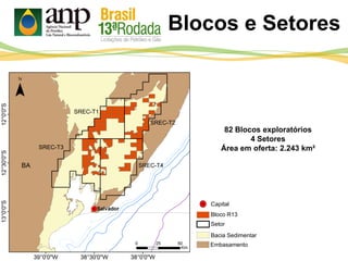 Blocos e Setores
82 Blocos exploratórios
4 Setores
Área em oferta: 2.243 km²
Bloco R13
Setor
Bacia Sedimentar
Embasamento
Capital
SREC-T1
SREC-T2
SREC-T4
SREC-T3
 