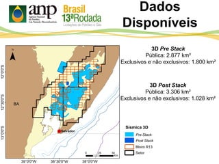 Dados
Disponíveis
Bloco R13
Setor
Sísmica 3D
Pre Stack
Post Stack
3D Pre Stack
Pública: 2.877 km²
Exclusivos e não exclusivos: 1.800 km²
3D Post Stack
Pública: 3.306 km²
Exclusivos e não exclusivos: 1.028 km²
 