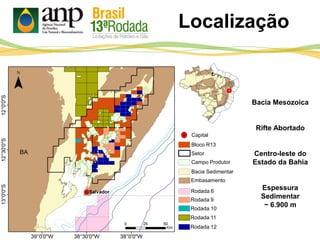 Localização
Bacia Mesozoica
Rifte Abortado
Centro-leste do
Estado da Bahia
Espessura
Sedimentar
~ 6.900 m
Bloco R13
Setor
Bacia Sedimentar
Embasamento
Rodada 6
Rodada 9
Rodada 10
Rodada 11
Rodada 12
Capital
Campo Produtor
 