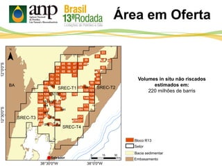 Área em Oferta
Bloco R13
Setor
Bacia sedimentar
Embasamento
Volumes in situ não riscados
estimados em:
220 milhões de barris
SREC-T1 SREC-T2
SREC-T3
SREC-T4
42 43
71
103 108 109
126 127
151 152 153
164 165
181
192
206
207
223
236237 238
 