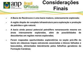 Considerações
Finais
 A Bacia do Recôncavo é uma bacia madura, extensamente explorada;
 A região dispõe de completa infraestrutura para exploração e produção
de petróleo e gás natural;
 A bacia ainda possui potencial petrolífero remanescente mesmo em
áreas intensamente exploradas, além de possibilidades de
descobertas em regiões menos exploradas;
 Foram mapeadas oportunidades exploratórias na seção pré-rifte da
bacia em clássicas trapas estruturais associadas a blocos falhados e
basculados, alimentados lateralmente pelos folhelhos geradores da
Formação Candeias;
 
