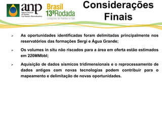 Considerações
Finais
 As oportunidades identificadas foram delimitadas principalmente nos
reservatórios das formações Sergi e Água Grande;
 Os volumes in situ não riscados para a área em oferta estão estimados
em 220MMbbl;
 Aquisição de dados sísmicos tridimensionais e o reprocessamento de
dados antigos com novas tecnologias podem contribuir para o
mapeamento e delimitação de novas oportunidades.
 