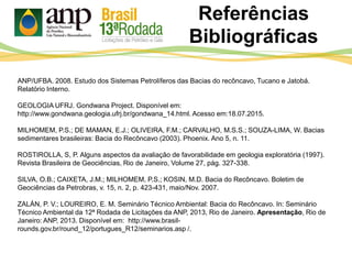 Referências
Bibliográficas
ANP/UFBA. 2008. Estudo dos Sistemas Petrolíferos das Bacias do recôncavo, Tucano e Jatobá.
Relatório Interno.
GEOLOGIA UFRJ. Gondwana Project. Disponível em:
http://www.gondwana.geologia.ufrj.br/gondwana_14.html. Acesso em:18.07.2015.
MILHOMEM, P.S.; DE MAMAN, E.J.; OLIVEIRA, F.M.; CARVALHO, M.S.S.; SOUZA-LIMA, W. Bacias
sedimentares brasileiras: Bacia do Recôncavo (2003). Phoenix. Ano 5, n. 11.
ROSTIROLLA, S, P. Alguns aspectos da avaliação de favorabilidade em geologia exploratória (1997).
Revista Brasileira de Geociências, Rio de Janeiro, Volume 27, pág. 327-338.
SILVA, O.B.; CAIXETA, J.M.; MILHOMEM, P.S.; KOSIN, M.D. Bacia do Recôncavo. Boletim de
Geociências da Petrobras, v. 15, n. 2, p. 423-431, maio/Nov. 2007.
ZALÁN, P. V.; LOUREIRO, E. M. Seminário Técnico Ambiental: Bacia do Recôncavo. In: Seminário
Técnico Ambiental da 12ª Rodada de Licitações da ANP, 2013, Rio de Janeiro. Apresentação, Rio de
Janeiro: ANP, 2013. Disponível em: http://www.brasil-
rounds.gov.br/round_12/portugues_R12/seminarios.asp /.
 