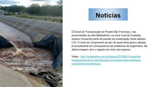 Notícias
O Canal de Transposição do Projeto São Francisco, nas
proximidades do sitio Malhadinha, na zona rural de Custódia,
acabou rompendo parte da parede de sustentação neste sábado
(10). O inicio do rompimento se deu de sexta feira para o sábado,
provavelmente em consequência de problemas de engenharia. Na
última imagem, tem o registro do início dos reparos.
Vídeo : http://midiabahia.com.br/videos/2017/06/11/canal-da-
transposicao-do-rio-sao-francisco-se-rompe-entre-sertania-e-
custodia-no-pernambuco/
 