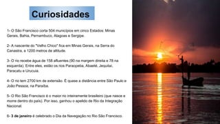Curiosidades
1- O São Francisco corta 504 municípios em cinco Estados: Minas
Gerais, Bahia, Pernambuco, Alagoas e Sergipe.
2- A nascente do "Velho Chico" fica em Minas Gerais, na Serra do
Canastra, a 1200 metros de altitude.
3- O rio recebe água de 158 afluentes (90 na margem direita e 78 na
esquerda). Entre eles, estão os rios Paraopeba, Abaeté, Jequitaí,
Paracatu e Urucuia.
4- O rio tem 2700 km de extensão. É quase a distância entre São Paulo e
João Pessoa, na Paraíba.
5- O Rio São Francisco é o maior rio inteiramente brasileiro (que nasce e
morre dentro do país). Por isso, ganhou o apelido de Rio da Integração
Nacional.
6- 3 de janeiro é celebrado o Dia da Navegação no Rio São Francisco.
 