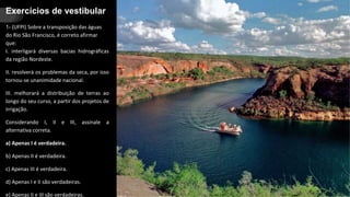 Exercícios de vestibular
1- (UFPI) Sobre a transposição das águas
do Rio São Francisco, é correto afirmar
que:
I. interligará diversas bacias hidrográficas
da região Nordeste.
II. resolverá os problemas da seca, por isso
tornou-se unanimidade nacional.
III. melhorará a distribuição de terras ao
longo do seu curso, a partir dos projetos de
irrigação.
Considerando I, II e III, assinale a
alternativa correta.
a) Apenas I é verdadeira.
b) Apenas II é verdadeira.
c) Apenas III é verdadeira.
d) Apenas I e II são verdadeiras.
e) Apenas II e III são verdadeiras.
 