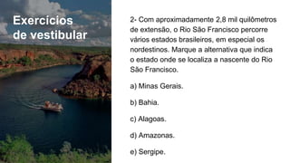 Exercícios
de vestibular
2- Com aproximadamente 2,8 mil quilômetros
de extensão, o Rio São Francisco percorre
vários estados brasileiros, em especial os
nordestinos. Marque a alternativa que indica
o estado onde se localiza a nascente do Rio
São Francisco.
a) Minas Gerais.
b) Bahia.
c) Alagoas.
d) Amazonas.
e) Sergipe.
 