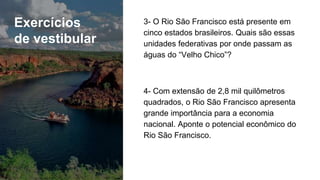 Exercícios
de vestibular
3- O Rio São Francisco está presente em
cinco estados brasileiros. Quais são essas
unidades federativas por onde passam as
águas do “Velho Chico”?
4- Com extensão de 2,8 mil quilômetros
quadrados, o Rio São Francisco apresenta
grande importância para a economia
nacional. Aponte o potencial econômico do
Rio São Francisco.
 
