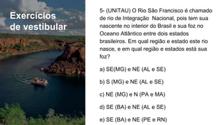 Exercícios
de vestibular
5- (UNITAU) O Rio São Francisco é chamado
de rio de Integração Nacional, pois tem sua
nascente no interior do Brasil e sua foz no
Oceano Atlântico entre dois estados
brasileiros. Em qual região e estado este rio
nasce, e em qual região e estados está sua
foz?
a) SE(MG) e NE (AL e SE)
b) S (MG) e NE (AL e SE)
c) NE (MG) e N (PA e MA)
d) SE (BA) e NE (AL e SE)
e) SE (BA) e NE (PE e RN)
 