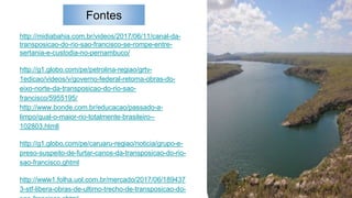 Fontes
http://midiabahia.com.br/videos/2017/06/11/canal-da-
transposicao-do-rio-sao-francisco-se-rompe-entre-
sertania-e-custodia-no-pernambuco/
http://g1.globo.com/pe/petrolina-regiao/grtv-
1edicao/videos/v/governo-federal-retoma-obras-do-
eixo-norte-da-transposicao-do-rio-sao-
francisco/5955195/
http://www.bonde.com.br/educacao/passado-a-
limpo/qual-o-maior-rio-totalmente-brasileiro--
102803.htmll
http://g1.globo.com/pe/caruaru-regiao/noticia/grupo-e-
preso-suspeito-de-furtar-canos-da-transposicao-do-rio-
sao-francisco.ghtml
http://www1.folha.uol.com.br/mercado/2017/06/189437
3-stf-libera-obras-de-ultimo-trecho-de-transposicao-do-
 
