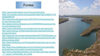 Fontes
https://www.todamateria.com.br/rio-sao-francisco/
https://br.answers.yahoo.com/question/index?qid=2009071318
4046AARfoTP
http://oseculoxx.blogspot.com.br/2013/01/a-transposicao-do-
rio-sao-francisco.html
http://geoconceicao.blogspot.com.br/2009/09/transposicao-do-
rio-sao-fransisco.html
https://www.todamateria.com.br/bacia-do-rio-sao-francisco/
http://www.dnit.gov.br/hidrovias/hidrovias-interiores/hidrovia-
do-sao-francisco
http://www.em.com.br/app/noticia/politica/2017/03/20/interna_p
olitica,855642/obra-no-rio-sao-francisco-vira-guerra-entre-lula-
dilma-e-temer.shtml
http://www.infoescola.com/hidrografia/transposicao-do-rio-sao-
francisco/
http://exercicios.brasilescola.uol.com.br/exercicios-geografia-
do-brasil/exercicios-sobre-rio-sao-francisco.htm
http://www.geografiaparatodos.com.br/index.php?pag=capitulo
_11_aguas_continentais_do_brasil
 
