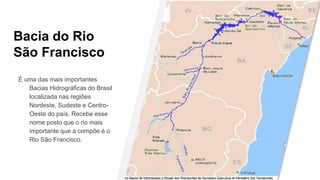 Bacia do Rio
São Francisco
É uma das mais importantes
Bacias Hidrográficas do Brasil
localizada nas regiões
Nordeste, Sudeste e Centro-
Oeste do país. Recebe esse
nome posto que o rio mais
importante que a compõe é o
Rio São Francisco.
 