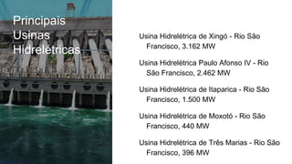 Principais
Usinas
Hidrelétricas
Usina Hidrelétrica de Xingó - Rio São
Francisco, 3.162 MW
Usina Hidrelétrica Paulo Afonso IV - Rio
São Francisco, 2.462 MW
Usina Hidrelétrica de Itaparica - Rio São
Francisco, 1.500 MW
Usina Hidrelétrica de Moxotó - Rio São
Francisco, 440 MW
Usina Hidrelétrica de Três Marias - Rio São
Francisco, 396 MW
 