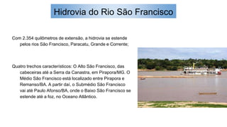 Hidrovia do Rio São Francisco
Com 2.354 quilômetros de extensão, a hidrovia se estende
pelos rios São Francisco, Paracatu, Grande e Corrente;
Quatro trechos característicos: O Alto São Francisco, das
cabeceiras até a Serra da Canastra, em Pirapora/MG. O
Médio São Francisco está localizado entre Pirapora e
Remanso/BA. A partir daí, o Submédio São Francisco
vai até Paulo Afonso/BA, onde o Baixo São Francisco se
estende até a foz, no Oceano Atlântico.
 