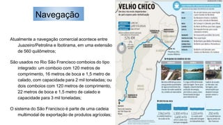 Navegação
Atualmente a navegação comercial acontece entre
Juazeiro/Petrolina e Ibotirama, em uma extensão
de 560 quilômetros;
São usados no Rio São Francisco comboios do tipo
integrado: um comboio com 120 metros de
comprimento, 16 metros de boca e 1,5 metro de
calado, com capacidade para 2 mil toneladas; ou
dois comboios com 120 metros de comprimento,
22 metros de boca e 1,5 metro de calado e
capacidade para 3 mil toneladas;
O sistema do São Francisco é parte de uma cadeia
multimodal de exportação de produtos agrícolas;
 