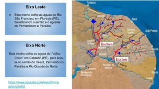 Eixo Leste
● Este trecho colhe as águas do Rio
São Francisco em Floresta (PE),
beneficiando o sertão e o agreste
de Pernambuco e Paraíba.
Eixo Norte
Este trecho colhe as águas do “Velho
Chico” em Cabrobó (PE), para levá-
la ao sertão do Ceará, Pernambuco,
Paraíba e Rio Grande do Norte.
https://www.youtube.com/watch?v=io
qdUngYahU
 