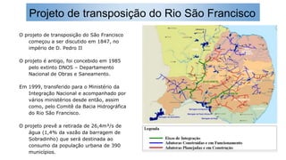 Projeto de transposição do Rio São Francisco
O projeto de transposição do São Francisco
começou a ser discutido em 1847, no
império de D. Pedro II
O projeto é antigo, foi concebido em 1985
pelo extinto DNOS – Departamento
Nacional de Obras e Saneamento.
Em 1999, transferido para o Ministério da
Integração Nacional e acompanhado por
vários ministérios desde então, assim
como, pelo Comitê da Bacia Hidrográfica
do Rio São Francisco.
O projeto prevê a retirada de 26,4m³/s de
água (1,4% da vazão da barragem de
Sobradinho) que será destinada ao
consumo da população urbana de 390
municípios.
 