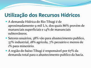 Utilização dos Recursos Hídricos 
 A demanda Hídrica do Rio Tibagi é de 
aproximadamente 9 mil L/s, dos quais 86% provém de 
mananciais superficiais e 14% de mananciais 
subterrâneos. 
 Setores usuários, 38% vão para abastecimento publico, 
37% industrial, 18% agrícola, 7% pecuário e menos de 
1% para minerário. 
 A região do baixo Tibagi é responsável por 67% da 
demanda total para o abastecimento publico da bacia. 
 
