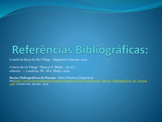 Comitê da Bacia do Rio Tibagi – Regimento Interno, 2002. 
A bacia do rio Tibagi / Moacyr E. Medri... [et al.], 
editores . -- Londrina, PR : M.E. Medri, 2002. 
Bacias Hidrográficas do Paraná - Série Histórica Disponivel 
em:http://www.meioambiente.pr.gov.br/arquivos/File/corh/Revista_Bacias_Hidrograficas_do_Parana 
.pdf. Acesso em: 02 out. 2014 
