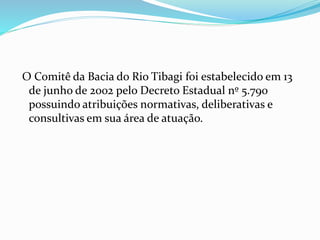O Comitê da Bacia do Rio Tibagi foi estabelecido em 13 
de junho de 2002 pelo Decreto Estadual nº 5.790 
possuindo atribuições normativas, deliberativas e 
consultivas em sua área de atuação. 
 