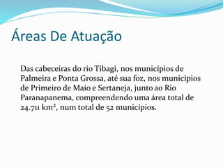 Áreas De Atuação 
Das cabeceiras do rio Tibagi, nos municípios de 
Palmeira e Ponta Grossa, até sua foz, nos municípios 
de Primeiro de Maio e Sertaneja, junto ao Rio 
Paranapanema, compreendendo uma área total de 
24.711 km², num total de 52 municípios. 
 