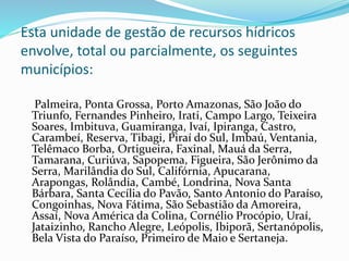 Esta unidade de gestão de recursos hídricos 
envolve, total ou parcialmente, os seguintes 
municípios: 
Palmeira, Ponta Grossa, Porto Amazonas, São João do 
Triunfo, Fernandes Pinheiro, Irati, Campo Largo, Teixeira 
Soares, Imbituva, Guamiranga, Ivaí, Ipiranga, Castro, 
Carambeí, Reserva, Tibagi, Piraí do Sul, Imbaú, Ventania, 
Telêmaco Borba, Ortigueira, Faxinal, Mauá da Serra, 
Tamarana, Curiúva, Sapopema, Figueira, São Jerônimo da 
Serra, Marilândia do Sul, Califórnia, Apucarana, 
Arapongas, Rolândia, Cambé, Londrina, Nova Santa 
Bárbara, Santa Cecília do Pavão, Santo Antonio do Paraíso, 
Congoinhas, Nova Fátima, São Sebastião da Amoreira, 
Assaí, Nova América da Colina, Cornélio Procópio, Uraí, 
Jataizinho, Rancho Alegre, Leópolis, Ibiporã, Sertanópolis, 
Bela Vista do Paraíso, Primeiro de Maio e Sertaneja. 
 