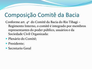 Composição Comitê da Bacia 
Conforme art. 4º do Comitê da Bacia do Rio Tibagi – 
Regimento Interno, o comitê é integrado por membros 
representantes do poder público, usuários e da 
Sociedade Civil Organizada: 
 Plenário do Comitê; 
 Presidente; 
 Secretario Geral 
 