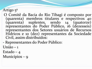 Artigo 5º 
O Comitê da Bacia do Rio Tibagi é composto por 
(quarenta) membros titulares e respectivos 40 
(quarenta) suplentes, sendo 14 (quatorze) 
representantes do Poder Público, 16 (dezesseis) 
representantes dos Setores usuários de Recursos 
Hídricos e 10 (dez) representantes da Sociedade 
Civil, assim distribuídos: 
- Representantes do Poder Público: 
União – 1 
Estado – 4 
Municípios – 9 
 