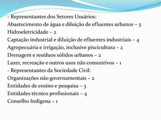 - Representantes dos Setores Usuários: 
Abastecimento de água e diluição de efluentes urbanos – 5 
Hidroeletricidade – 2 
Captação industrial e diluição de efluentes industriais – 4 
Agropecuária e irrigação, inclusive piscicultura – 2 
Drenagem e resíduos sólidos urbanos – 2 
Lazer, recreação e outros usos não consuntivos – 1 
- Representantes da Sociedade Civil: 
Organizações não governamentais – 2 
Entidades de ensino e pesquisa – 3 
Entidades técnico profissionais – 4 
Conselho Indígena – 1 
 