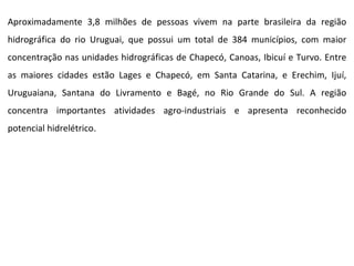 Aproximadamente 3,8 milhões de pessoas vivem na parte brasileira da região hidrográfica do rio Uruguai, que possui um total de 384 municípios, com maior concentração nas unidades hidrográficas de Chapecó, Canoas, Ibicuí e Turvo. Entre as maiores cidades estão Lages e Chapecó, em Santa Catarina, e Erechim, Ijuí, Uruguaiana, Santana do Livramento e Bagé, no Rio Grande do Sul. A região concentra importantes atividades agro-industriais e apresenta reconhecido potencial hidrelétrico.  