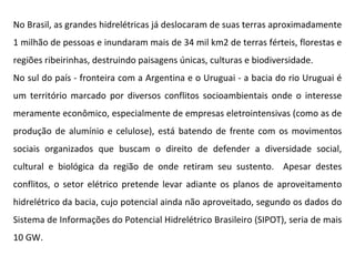 No Brasil, as grandes hidrelétricas já deslocaram de suas terras aproximadamente 1 milhão de pessoas e inundaram mais de 34 mil km2 de terras férteis, florestas e regiões ribeirinhas, destruindo paisagens únicas, culturas e biodiversidade. No sul do país - fronteira com a Argentina e o Uruguai - a bacia do rio Uruguai é um território marcado por diversos conflitos socioambientais onde o interesse meramente econômico, especialmente de empresas eletrointensivas (como as de produção de alumínio e celulose), está batendo de frente com os movimentos sociais organizados que buscam o direito de defender a diversidade social, cultural e biológica da região de onde retiram seu sustento.  Apesar destes conflitos, o setor elétrico pretende levar adiante os planos de aproveitamento hidrelétrico da bacia, cujo potencial ainda não aproveitado, segundo os dados do Sistema de Informações do Potencial Hidrelétrico Brasileiro (SIPOT), seria de mais 10 GW. 