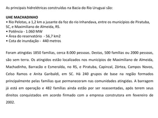 As principais hidrelétricas construídas na Bacia do Rio Uruguai são: UHE MACHADINHO •  Rio Pelotas, a 1,2 km a jusante da foz do rio Inhandava, entre os municípios de Piratuba, SC, e Maximiliano de Almeida, RS. •  Potência - 1.060 MW •  Área do reservatório  - 56,7 km2 •  Cota de inundação -  440 metros Foram atingidas 1850 famílias, cerca 8.000 pessoas. Destas, 500 famílias ou 2000 pessoas, são sem terra. Os atingidos estão localizados nos municípios de Maximiliano de Almeida, Machadinho, Barracão e Esmeralda, no RS, e Piratuba, Capinzal, Zórtea, Campos Novos, Celso Ramos e Anita Garibaldi, em SC. Há 240 grupos de base na região formados principalmente pelas famílias que permaneceram nas comunidades atingidas. A barragem já está em operação e 482 famílias ainda estão por ser reassentadas, após terem seus direitos conquistados em acordo firmado com a empresa construtora em fevereiro de 2002. 