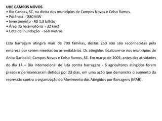 UHE CAMPOS NOVOS •  Rio Canoas, SC, na divisa dos municípios de Campos Novos e Celso Ramos.  •  Potência  - 880 MW •  Investimento - R$ 1,3 bilhão •  Área do reservatório  - 32 km2 •  Cota de inundação  - 660 metros Esta barragem atingirá mais de 700 famílias, destas 250 não são reconhecidas pela empresa por serem meeiras ou arrendatárias. Os atingidos localizam-se nos municípios de Anita Garibaldi, Campos Novos e Celso Ramos, SC. Em março de 2005, antes das atividades do dia 14 – Dia Internacional de luta contra barragens - 6 agricultores atingidos foram presos e permaneceram detidos por 23 dias, em uma ação que demonstra o aumento da repressão contra a organização do Movimento dos Atingidos por Barragens (MAB).  