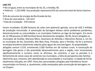 UHE ITÁ •  Rio Uruguai, entre os municípios de Itá, SC, e Aratiba, RS. •  Potência  - 1.315 MW. Sua produção representa 61% do consumo total de Santa Catarina e 31% do consumo de energia do Rio Grande do Sul. •  Área do reservatório - 141 km2 Cota de inundação - 370 metros Foram inundados 10.260 hectares de solos com potencial agrícola, cerca de US$ 3 milhões de produção renunciada. A construção da barragem deixou vários problemas pendentes, desestruturando as comunidades e os municípios lindeiros ao lago da barragem. Em torno de 12.700 pessoas (3.500 famílias) foram diretamente atingidas. No RS, foram atingidos os municípios de Aratiba, Mariano Moro, Severiano de Almeida e Marcelino Ramos e, em SC, os municípios de Itá, Concórdia, Alto Bela Vista, Piratuba, Ipira e Peritiba. Itá foi o primeiro município brasileiro totalmente coberto pelas águas de uma barragem. As propriedades atingidas somam 3.219, envolvendo 3.585 famílias em 36 núcleos rurais. A construção da barragem não gerou o tão prometido desenvolvimento para a região, nem incrementou significativamente o turismo, como se afirmava. Ao contrário, o que se percebe é o fechamento de várias casas de comércio nos municípios, a falta de perspectiva das famílias ribeirinhas que, inclusive, têm abandonado as comunidades e municípios. A cidade de Itá foi totalmente relocada, em 1997. Parte das comunidades atingidas pela hidrelétrica foram reassentadas no Paraná, e, atualmente, estão ameaçadas pela construção de barragens no rio Chopim. 