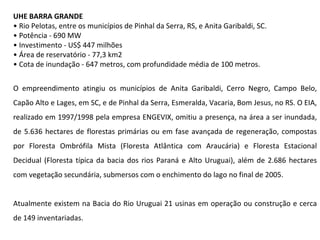 UHE BARRA GRANDE •  Rio Pelotas, entre os municípios de Pinhal da Serra, RS, e Anita Garibaldi, SC. •  Potência - 690 MW •  Investimento - US$ 447 milhões •  Área de reservatório - 77,3 km2 •  Cota de inundação - 647 metros, com profundidade média de 100 metros. O empreendimento atingiu os municípios de Anita Garibaldi, Cerro Negro, Campo Belo, Capão Alto e Lages, em SC, e de Pinhal da Serra, Esmeralda, Vacaria, Bom Jesus, no RS. O EIA, realizado em 1997/1998 pela empresa ENGEVIX, omitiu a presença, na área a ser inundada, de 5.636 hectares de florestas primárias ou em fase avançada de regeneração, compostas por Floresta Ombrófila Mista (Floresta Atlântica com Araucária) e Floresta Estacional Decidual (Floresta típica da bacia dos rios Paraná e Alto Uruguai), além de 2.686 hectares com vegetação secundária, submersos com o enchimento do lago no final de 2005. Atualmente existem na Bacia do Rio Uruguai 21 usinas em operação ou construção e cerca de 149 inventariadas.  
