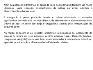 Além do potencial hidrelétrico, as águas da Bacia do Rio Uruguai também são muito utilizadas  para irrigação, principalmente da cultura do arroz; indústria e abastecimento urbano e rural.  A navegação é pouco praticada devido ao relevo acidentado, as variações significativas de vazão dos rios e problemas de assoreamento. Ocorre somente no trecho de 210 Km entre São Borja e Uruguaiana, apenas pelas embarcações de pequena porte. Na região destacam-se os impactos ambientais relacionados ao lançamento de esgotos  in natura  em seus principais centros urbanos (Lages, Chapecó, Erechim, Uruguaiana, Alegrete), e em suas áreas rurais associadas à suinocultura, avicultura, agrotóxicos, mineração e efluentes das indústrias de celulose. 