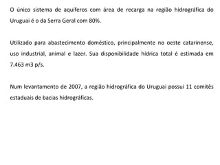 O único sistema de aquíferos com área de recarga na região hidrográfica do Uruguai é o da Serra Geral com 80%. Utilizado para abastecimento doméstico, principalmente no oeste catarinense, uso industrial, animal e lazer. Sua disponibilidade hídrica total é estimada em 7.463 m3 p/s.  Num levantamento de 2007, a região hidrográfica do Uruguai possui 11 comitês estaduais de bacias hidrográficas. 