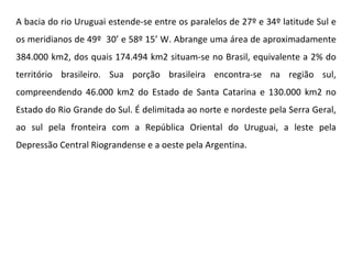 A bacia do rio Uruguai estende-se entre os paralelos de 27º e 34º latitude Sul e os meridianos de 49º  30’ e 58º 15’ W. Abrange uma área de aproximadamente 384.000 km2, dos quais 174.494 km2 situam-se no Brasil, equivalente a 2% do território brasileiro. Sua porção brasileira encontra-se na região sul, compreendendo 46.000 km2 do Estado de Santa Catarina e 130.000 km2 no Estado do Rio Grande do Sul. É delimitada ao norte e nordeste pela Serra Geral, ao sul pela fronteira com a República Oriental do Uruguai, a leste pela Depressão Central Riograndense e a oeste pela Argentina. 