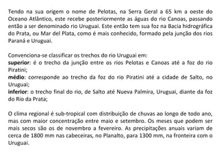 Tendo na sua origem o nome de Pelotas, na Serra Geral a 65 km a oeste do Oceano Atlântico, este recebe posteriormente as águas do rio Canoas, passando então a ser denominado rio Uruguai. Este então tem sua foz na Bacia hidrográfica do Prata, ou Mar del Plata, como é mais conhecido, formado pela junção dos rios Paraná e Uruguai. Convenciona-se classificar os trechos do rio Uruguai em: superior : é o trecho da junção entre os rios Pelotas e Canoas até a foz do rio Piratini; médio : corresponde ao trecho da foz do rio Piratini até a cidade de Salto, no Uruguai; inferior : o trecho final do rio, de Salto até Nueva Palmira, Uruguai, diante da foz do Rio da Prata; O clima regional é sub-tropical com distribuição de chuvas ao longo de todo ano, mas com maior concentração entre maio e setembro. Os meses que podem ser mais secos são os de novembro a fevereiro. As precipitações anuais variam de cerca de 1800 mm nas cabeceiras, no Planalto, para 1300 mm, na fronteira com o Uruguai.  