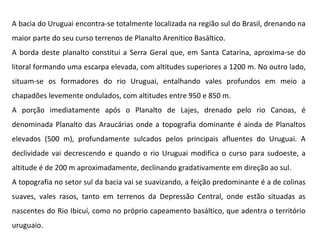 A bacia do Uruguai encontra-se totalmente localizada na região sul do Brasil, drenando na maior parte do seu curso terrenos de Planalto Arenítico Basáltico. A borda deste planalto constitui a Serra Geral que, em Santa Catarina, aproxima-se do litoral formando uma escarpa elevada, com altitudes superiores a 1200 m. No outro lado, situam-se os formadores do rio Uruguai, entalhando vales profundos em meio a chapadões levemente ondulados, com altitudes entre 950 e 850 m.  A porção imediatamente após o Planalto de Lajes, drenado pelo rio Canoas, é denominada Planalto das Araucárias onde a topografia dominante é ainda de Planaltos elevados (500 m), profundamente sulcados pelos principais afluentes do Uruguai. A declividade vai decrescendo e quando o rio Uruguai modifica o curso para sudoeste, a altitude é de 200 m aproximadamente, declinando gradativamente em direção ao sul.  A topografia no setor sul da bacia vai se suavizando, a feição predominante é a de colinas suaves, vales rasos, tanto em terrenos da Depressão Central, onde estão situadas as nascentes do Rio Ibicuí, como no próprio capeamento basáltico, que adentra o território uruguaio.  