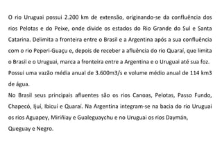 O rio Uruguai possui 2.200 km de extensão, originando-se da confluência dos rios Pelotas e do Peixe, onde divide os estados do Rio Grande do Sul e Santa Catarina. Delimita a fronteira entre o Brasil e a Argentina após a sua confluência com o rio Peperi-Guaçu e, depois de receber a afluência do rio Quaraí, que limita o Brasil e o Uruguai, marca a fronteira entre a Argentina e o Uruguai até sua foz.  Possui uma vazão média anual de 3.600m3/s e volume médio anual de 114 km3 de água.  No Brasil seus principais afluentes são os rios Canoas, Pelotas, Passo Fundo, Chapecó, Ijuí, Ibicuí e Quaraí. Na Argentina integram-se na bacia do rio Uruguai os rios Aguapey, Miriñiay e Gualeguaychu e no Uruguai os rios Daymán, Queguay e Negro. 