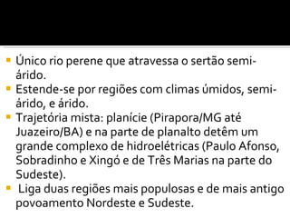 Único rio perene que atravessa o sertão semi-árido. Estende-se por regiões com climas   úmidos, semi-árido, e árido. Trajetória mista: planície (Pirapora/MG até Juazeiro/BA) e na parte de planalto detêm um grande complexo de hidroelétricas (Paulo Afonso, Sobradinho e Xingó e de Três Marias na parte do Sudeste).   Liga duas regiões mais populosas e de mais antigo povoamento Nordeste e Sudeste. 