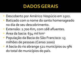 Descoberto por Américo Vespúcio em 1502. Batizado com o nome do santo homenageado no dia de seu descobrimento. Extensão: 2.700 Km, com 168 afluentes. Área da bacia: 634 mil km 2. População da Bacia do São Francisco: 13 milhões de pessoas (Censo 2000) A bacia do rio abrange 521 municípios ou 9% do total de municípios do país. 