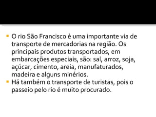 O rio São Francisco é uma importante via de transporte de mercadorias na região. Os principais produtos transportados, em embarcações especiais, são: sal, arroz, soja, açúcar, cimento, areia, manufaturados, madeira e alguns minérios.  Há também o transporte de turistas, pois o passeio pelo rio é muito procurado. 