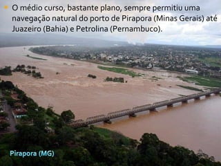 O médio curso, bastante plano, sempre permitiu uma navegação natural do porto de Pirapora (Minas Gerais) até Juazeiro (Bahia) e Petrolina (Pernambuco).  