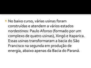 No baixo curso, várias usinas foram construídas e atendem a vários estados nordestinos: Paulo Afonso (formado por um complexo de quatro usinas), Xingó e Itaparica. Essas usinas transformaram a bacia do São Francisco na segunda em produção de energia, abaixo apenas da Bacia do Paraná. 